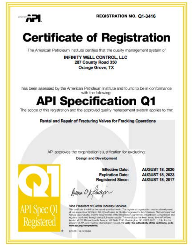 Certificate of Registration. The American Petroleum Institute certifies that the quality management system of Infinity Well Control has been assessed by the American Petroleum Institute and found to be in conformance with API Specification Q1. The scope of this registration and the approved quality management system applies to the Rental and Repair of Fracturing Valves for Fracking Operations. API approves the organization's justification for excluding: Design and Development. Effective August 18, 2017. Expiration August 18, 2020. Registered since August 18, 2017.